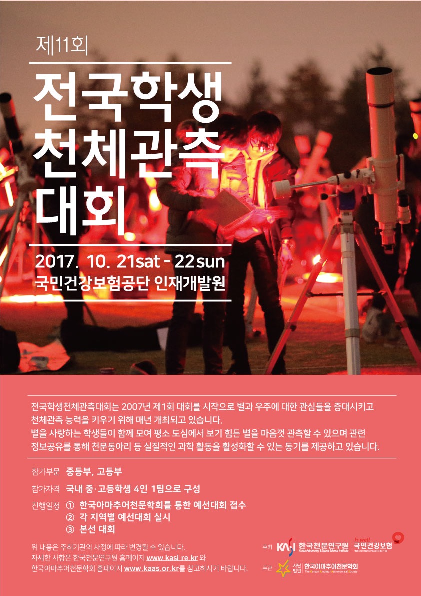 제11회 전국학생천체관측대회 포스터 2017.10.21 sat~22 sun 국민건강보험공단 인재개발원 전국학생천체관측대회는 2007년 제1회 대회를 시작으로 별과 우주에 대한 관심들을 증대시키고 천체관측 능력을 키우기 위해 매년 개최되고 있습니다. 별을 사랑하는 학생들이 함께 모여 평소 도심에서 보기 힘든 별을 마음껏 관측할 수 있으며 관련 정보공유를 통해 천문동아리 등 실질적인 과학 활동을 활성화할 수 있는 동기를 제공하고 있습니다. 참가부문 중등부, 고등부, 참가자격 국내 중/고등학생 4인 1팀으로 구성 진행일정 1한국아마추어천문학회를 통한 예선대회 접수 2각지역별 예선대회 실시 3본선대회 위 내용은 주최기관의 사정에 따라 변경될 수 있습니다. 자세한 사항은 한국천문연구원 홈페이지 www.kasi.re.kr와 한국아마추어천문학회 홈페이지 www.kaas.or.kr를 참고하시기 바랍니다. 주최 한국천문연구원, 국민건강보험, 주관 한국아마추어천문학회