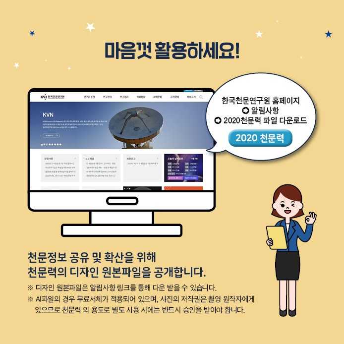 마음껏 활용하세요! 한국천문연 홈페이지→알림사항→2020천문력 파일 다운로드. 천문정보 공유 및 확산을 위해 천문력의 디자인 원본파일을 공개합니다. ※디자인 원본파일은 알림사항 링크를 통해 다운 받을 수 있습니다. ※AI파일의 경우 무료서체가 적용되어 있으며 사진의 저작권은 촬영 원작자에게 있으므로 천문력 외 용도로 별로 사용 사에는 반드시 승인을 받아야 합니다.
